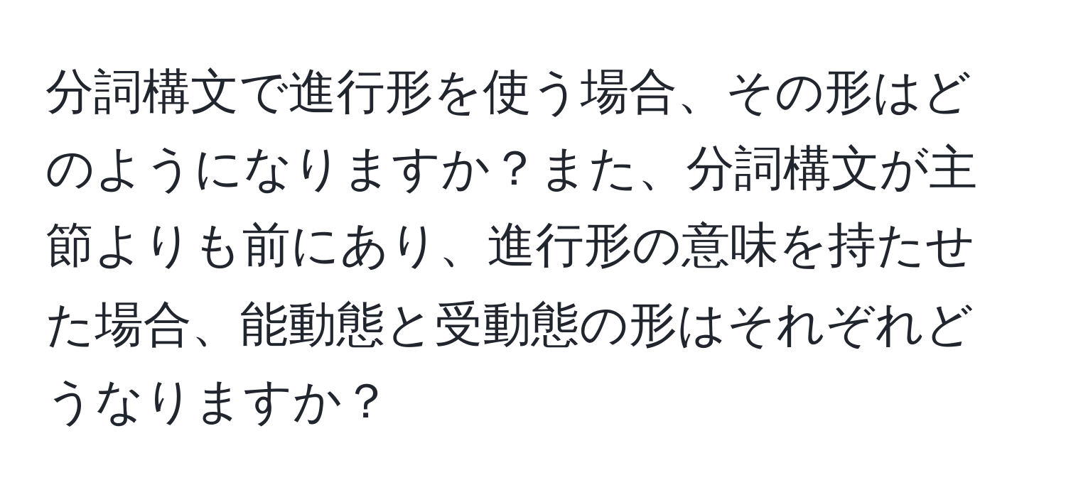 分詞構文で進行形を使う場合、その形はどのようになりますか？また、分詞構文が主節よりも前にあり、進行形の意味を持たせた場合、能動態と受動態の形はそれぞれどうなりますか？