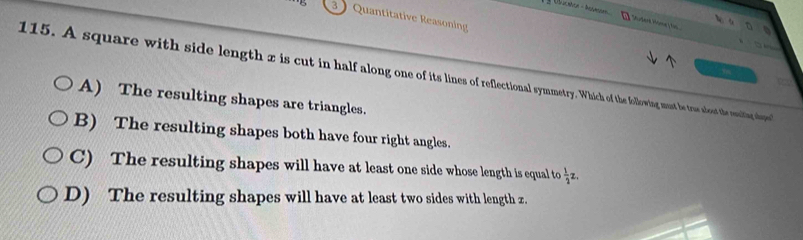 3 ) Quantitative Reasoning
Sudent Home / fin
a 
115. A square with side length z is cut in half along one of its lines of reflectional symmetry. Which of the following must be trus noet te uin olupe
A) The resulting shapes are triangles.
B) The resulting shapes both have four right angles.
C) The resulting shapes will have at least one side whose length is equal to  1/2 z.
D) The resulting shapes will have at least two sides with length z.