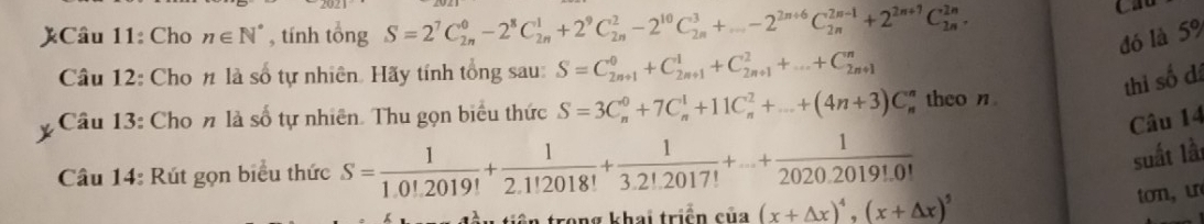 )Câu 11: Cho n∈ N^* , tính tổng S=2^7C_(2n)^0-2^8C_(2n)^1+2^9C_(2n)^2-2^(10)C_(2n)^3+...-2^(2n+6)C_(2n)^(2n-1)+2^(2n+1)C_(2n)^(2n). 
đó là 5%
Câu 12: Cho n là số tự nhiên. Hãy tính tổng sau: S=C_(2n+1)^0+C_(2n+1)^1+C_(2n+1)^2+...+C_(2n+1)^n
thi số đá 
Câu 13: Cho n là số tự nhiên. Thu gọn biểu thức S=3C_n^(0+7C_n^1+11C_n^2+...+(4n+3)C theo n 
Câu 14 
Câu 14: Rút gọn biểu thức S=frac 1)1.0!2019!+ 1/2.1!2018! + 1/3.2!.2017! +...+ 1/2020.2019!.0! 
suất lầt 
rong khai triển của (x+△ x)^4, (x+△ x)^5 ton,