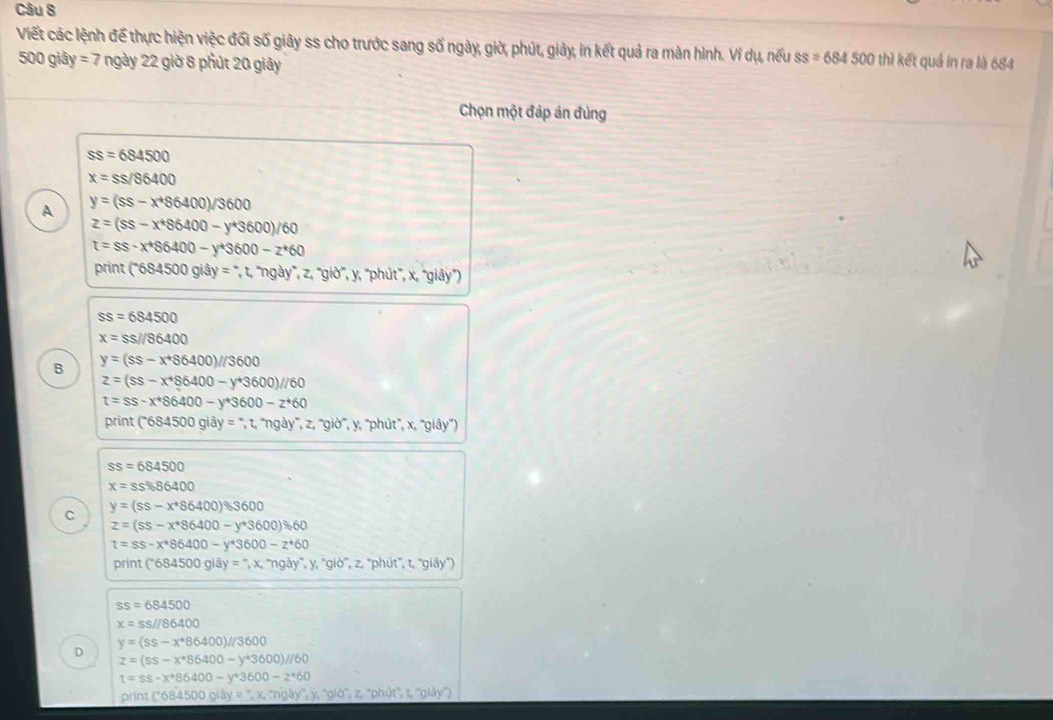 Viết các lệnh đế thực hiện việc đối số giây ss cho trước sang số ngày, giờ, phút, giảy, in kết quả ra màn hình. Ví dụ, nếu ss=684500 thì kết quả in ra là 684
500 giây =7 ngày 22 giờ 8 phút 20 giây
Chọn một đáp ản đúng
ss=684500
x=ss/86400
A y=(ss-x^486400)/3600
z=(ss-x^*86400-y^*3600)/60
t=ss-x^*$6400-y^*3600-z^*60
print ('684500 giây = ', t, ''ngà y°,z,'gio' ,y, ''phút'', x, ''giây'')
ss=684500
x=ss//86400
B y=(ss-x^+86400)//3600
z=(ss-x^*86400-y^*3600)//60
t=ss-x^*86400-y^*3600-z^*60
print (^-684500gidy=^circ ,t,^wedge ngay^*,z,''gib^* ,  y, ''phút'', x, ''giây'')
ss=684500
x=ss% 86400
y=(ss-x^*86400)% S600
C
z=(ss-x^*86400-y^*3600)% 60
t=ss-x^*86400-y^*3600-z^*60
print ( ^-684500gldy=^-,x,^wedge ng3y^*,y,^*glo^(wedge),z,^*p hút', t, ''giảy'')
ss=684500
x=ss//86400
y=(ss-x^+86400)//3600
D
z=(ss-x^*86400-y^*3600)//60
t=ss-x^*86400-y^*3600-z^*60
pr nt(C684500gi00g,x,mgl y'', y, ''giò'', z, ''phút'', t, ''glāy''')