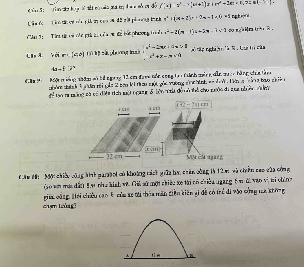 Tìm tập hợp S tất cả các giá trị tham số m đề f(x)=x^2-2(m+1)x+m^2+2m<0,forall x∈ (-1;1).
Câu 6: Tìm tất cả các giá trị của m đề bất phương trình x^2+(m+2)x+2m+1<0</tex> vô nghiệm.
Câu 7: Tìm tất cả các giá trị của m để bất phương trình x^2-2(m+1)x+3m+7<0</tex> có nghiệm trên R .
Câu 8: Với m∈ (a;b) thì hệ bất phương trình beginarrayl x^2-2mx+4m>0 -x^2+x-m<0endarray. có tập nghiệm là R . Giá trị của
4a+b là?
Câu 9: Một miếng nhôm có bề ngang 32 cm được uốn cong tạo thành máng dẫn nước bằng chia tấm
nhôm thành 3 phần rồi gấp 2 bên lại theo một góc vuông như hình vẽ dưới. Hỏi x bằng bao nhiêu
để tạo ra máng có có diện tích mặt ngang S lớn nhất đề có thể cho nước đi qua nhiều nhất?
Câu 10: Một chiếc cổng hình parabol có khoảng cách giữa hai chân cổng là 12m và chiều cao của cồng
(so với mặt đất) 8m như hình vẽ. Giả sử một chiếc xe tải có chiều ngang 6m đi vào vị trí chính
giữa cổng. Hỏi chiều cao h của xe tải thỏa mãn điều kiện gì để có thể đi vào cổng mà không
chạm tường?