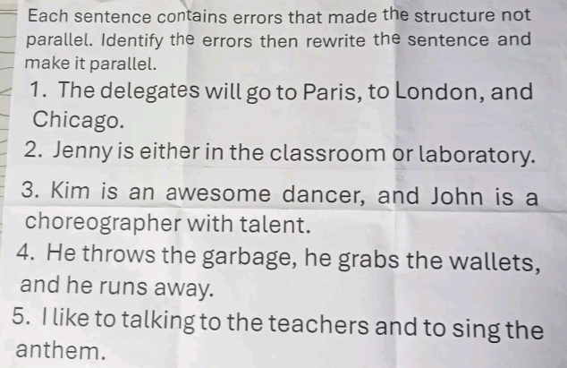 Each sentence contains errors that made the structure not 
parallel. Identify the errors then rewrite the sentence and 
make it parallel. 
1. The delegates will go to Paris, to London, and 
Chicago. 
2. Jenny is either in the classroom or laboratory. 
3. Kim is an awesome dancer, and John is a 
choreographer with talent. 
4. He throws the garbage, he grabs the wallets, 
and he runs away. 
5. I like to talking to the teachers and to sing the 
anthem.