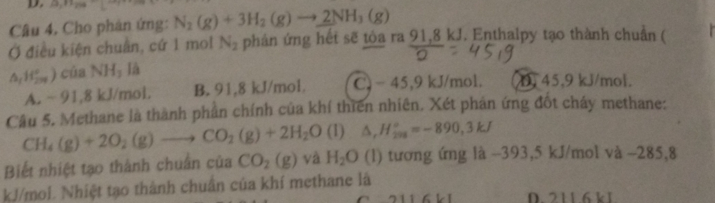 2x°
Câu 4, Cho phân ứng: N_2(g)+3H_2(g)to _ 2NH_3(g)
Ở điều kiện chuẩn, cứ 1 mol N_2 phân ứng hết sẽ tòa ra 91,8 kJ. Enthalpy tạo thành chuẩn (
△ _1H_(299)°) của NH_3 là
A. ~ 91,8 kJ/mol. B. 91,8 kJ/mol. C. - 45,9 kJ/mol. D 45.9 kJ/mol.
Câu 5. Methane là thành phần chính của khí thiên nhiên. Xét phản ứng đốt cháy methane:
CH_4(g)+2O_2(g)to CO_2(g)+2H_2O (1) △ _rH_(298)°=-890,3kJ
Biết nhiệt tạo thành chuẩn của CO_2(g) và H_2O (l) tương ứng là -393,5 kJ/mol và -285,8
kJ/mol. Nhiệt tạo thành chuẩn của khí methane là
6LI D. 211 6 k1