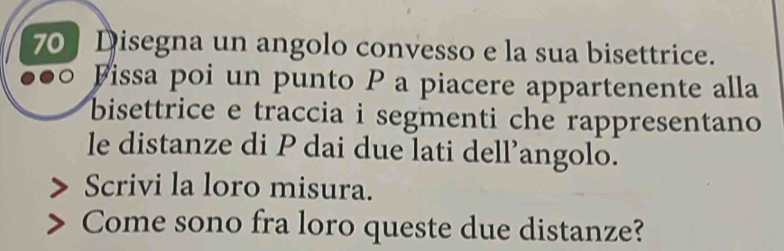 Disegna un angolo convesso e la sua bisettrice. 
Fissa poi un punto P a piacere appartenente alla 
bisettrice e traccia i segmenti che rappresentano 
le distanze di P dai due lati dell’angolo. 
Scrivi la loro misura. 
Come sono fra loro queste due distanze?