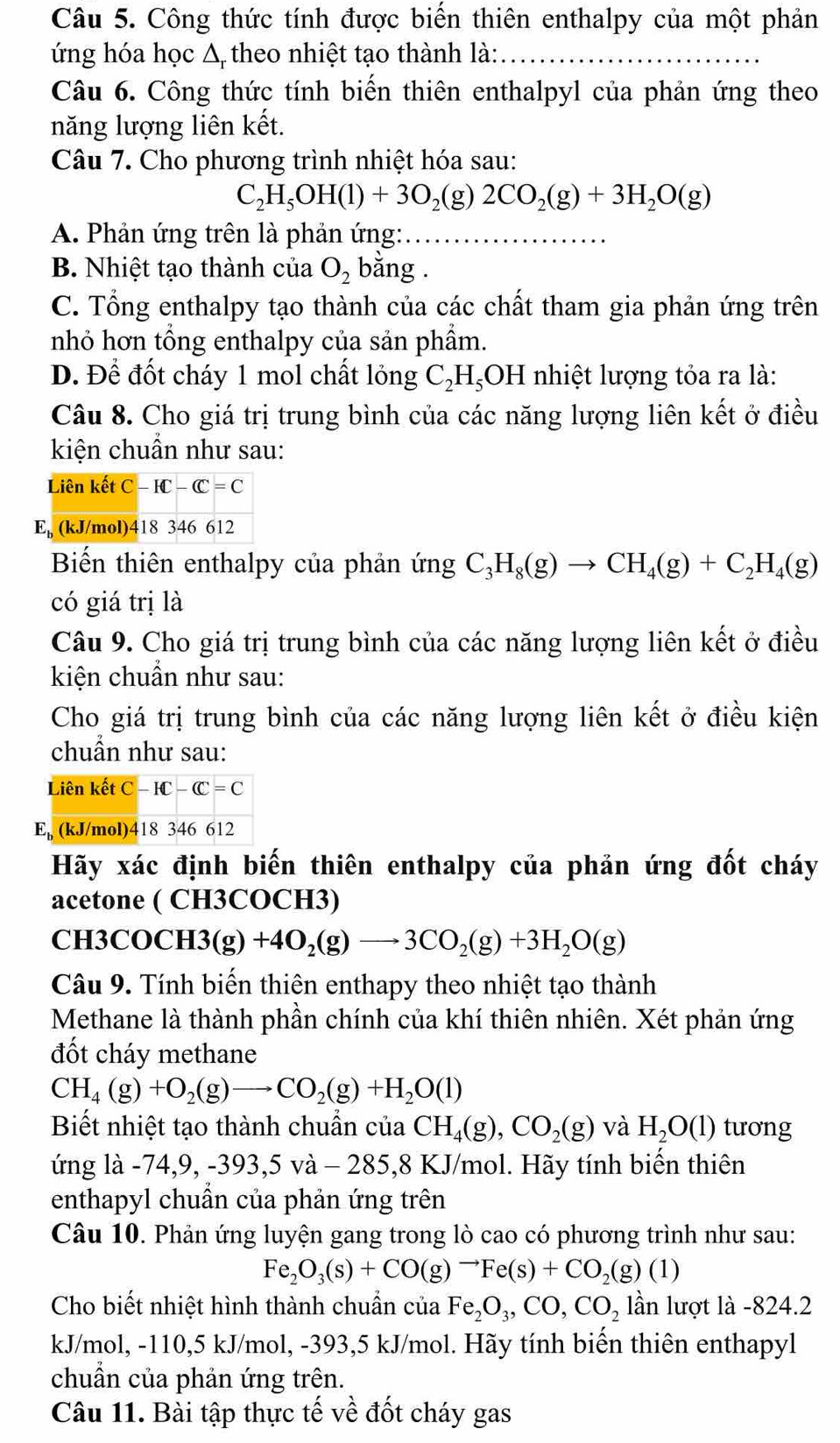 Công thức tính được biến thiên enthalpy của một phản
ứng hóa học Δ theo nhiệt tạo thành là:_
Câu 6. Công thức tính biến thiên enthalpyl của phản ứng theo
năng lượng liên kết.
Câu 7. Cho phương trình nhiệt hóa sau:
C_2H_5OH(l)+3O_2(g)2CO_2(g)+3H_2O(g)
A. Phản ứng trên là phản ứng:_
B. Nhiệt tạo thành của O_2 bằng .
C. Tổng enthalpy tạo thành của các chất tham gia phản ứng trên
nhỏ hơn tổng enthalpy của sản phẩm.
D. Để đốt cháy 1 mol chất lỏng C_2H_5OH nhiệt lượng tỏa ra là:
Câu 8. Cho giá trị trung bình của các năng lượng liên kết ở điều
kiện chuẩn như sau:
Biến thiên enthalpy của phản (mg C_3H_8(g)to CH_4(g)+C_2H_4(g)
có giá trị là
Câu 9. Cho giá trị trung bình của các năng lượng liên kết ở điều
kiện chuẩn như sau:
Cho giá trị trung bình của các năng lượng liên kết ở điều kiện
chuẩn như sau:
Hãy xác định biến thiên enthalpy của phản ứng đốt cháy
acetone ( CH3COCH3)
CH3COC H3(g)+4O_2(g)to 3CO_2(g)+3H_2O(g)
Câu 9. Tính biến thiên enthapy theo nhiệt tạo thành
Methane là thành phần chính của khí thiên nhiên. Xét phản ứng
đốt cháy methane
CH_4(g)+O_2(g)to CO_2(g)+H_2O(l)
Biết nhiệt tạo thành chuẩn của CH_4(g),CO_2(g) và H_2O(l) tưong
ứng là -74,9,-393,5va-285,8 KJ/mol. Hãy tính biến thiên
enthapyl chuần của phản ứng trên
Câu 10. Phản ứng luyện gang trong lò cao có phương trình như sau:
Fe_2O_3(s)+CO(g)to Fe(s)+CO_2(g)(1)
Cho biết nhiệt hình thành chuẩn của Fe_2O_3,CO,CO_2 lần lượt là -824.2
kJ/mol, -110,5 kJ/mol, -393,5 kJ/mol. Hãy tính biến thiên enthapyl
chuẩn của phản ứng trên.
Câu 11. Bài tập thực tế về đốt cháy gas