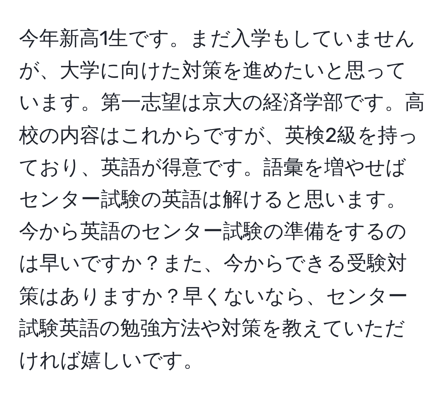 今年新高1生です。まだ入学もしていませんが、大学に向けた対策を進めたいと思っています。第一志望は京大の経済学部です。高校の内容はこれからですが、英検2級を持っており、英語が得意です。語彙を増やせばセンター試験の英語は解けると思います。今から英語のセンター試験の準備をするのは早いですか？また、今からできる受験対策はありますか？早くないなら、センター試験英語の勉強方法や対策を教えていただければ嬉しいです。