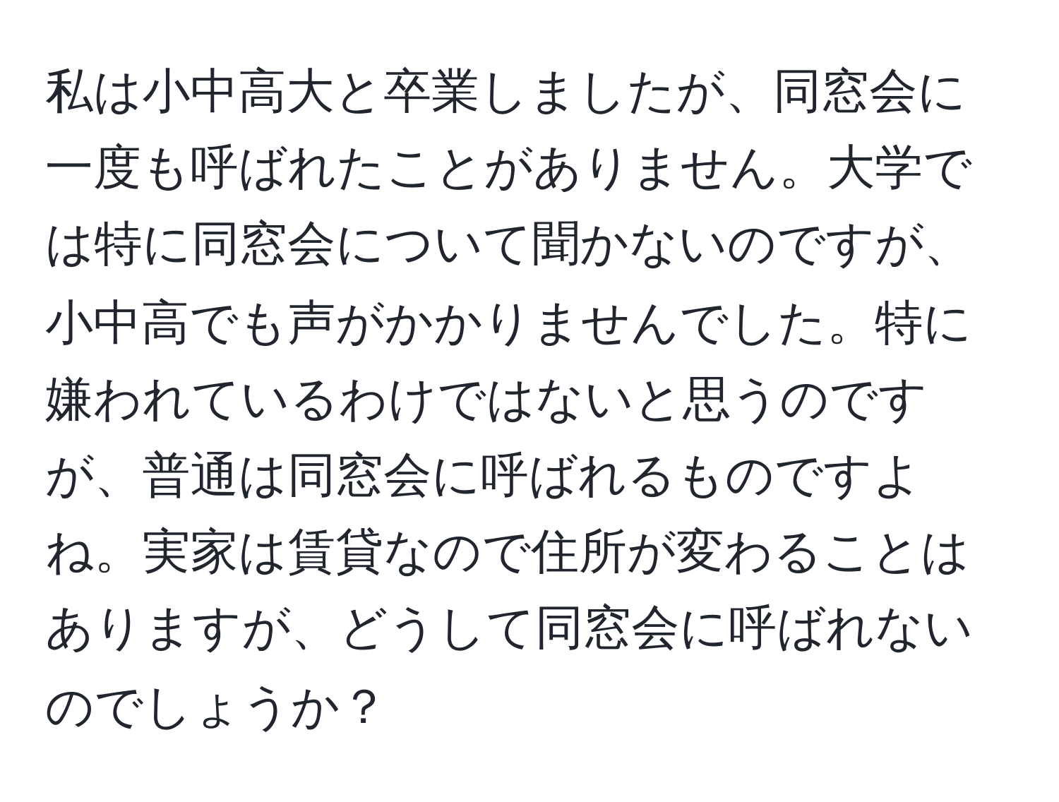 私は小中高大と卒業しましたが、同窓会に一度も呼ばれたことがありません。大学では特に同窓会について聞かないのですが、小中高でも声がかかりませんでした。特に嫌われているわけではないと思うのですが、普通は同窓会に呼ばれるものですよね。実家は賃貸なので住所が変わることはありますが、どうして同窓会に呼ばれないのでしょうか？