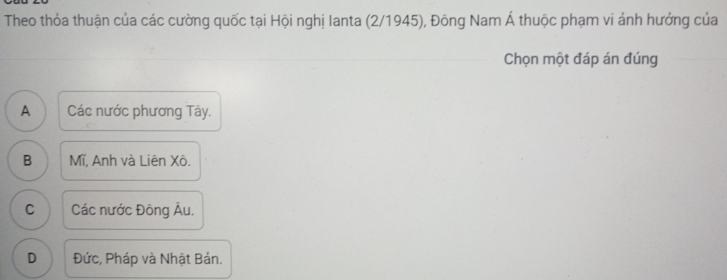 Theo thỏa thuận của các cường quốc tại Hội nghị Ianta (2/1945), Đông Nam Á thuộc phạm vi ảnh hưởng của
Chọn một đáp án đúng
A Các nước phương Tây.
B Mĩ, Anh và Liên Xô.
C Các nước Đông Âu.
D Đức, Pháp và Nhật Bản.