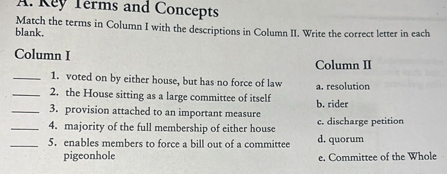 Key Terms and Concepts
Match the terms in Column I with the descriptions in Column II. Write the correct letter in each
blank.
Column I
Column II
_1. voted on by either house, but has no force of law a. resolution
_2. the House sitting as a large committee of itself b. rider
_3. provision attached to an important measure
_4. majority of the full membership of either house c. discharge petition
_5. enables members to force a bill out of a committee d. quorum
pigeonhole e. Committee of the Whole