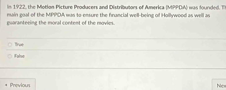 In 1922, the Motion Picture Producers and Distributors of America (MPPDA) was founded. Th
main goal of the MPPDA was to ensure the financial well-being of Hollywood as well as
guaranteeing the moral content of the movies.
True
False
Previous Nex