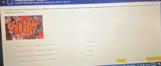 Consumer Mathematics Section 3BC / School Year / Week 21 / Day 102
5. Samantha is looking at advertisements in her newspaper to see which store has the best discount rate on an outdoor barbecue grill. Match the sale ad on the left to its discount rate on the right. Round to the 
nearest tenth of a percent.
a 19.2%
1. $75.00 off a grill that normally sells for $399.99
2. $45.00 off a gril that normally sells for $299.99 b 17.5%
c. 18.8%
3 $35.00 aff a grill that normally sells for $199.99
4. $115.00 off a grill that normally sells for $599.99 c. 15.0%
Previous 5 of 5 Save & exit Sbmit all anwers