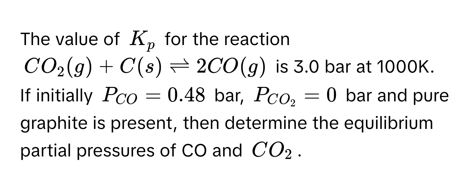 The value of $K_p$ for the reaction
$CO_2(g) + C(s) leftharpoons 2CO(g)$ is 3.0 bar at 1000K. If initially $P_CO = 0.48$ bar, $P_CO_2 = 0$ bar and pure graphite is present, then determine the equilibrium partial pressures of CO and $CO_2$.