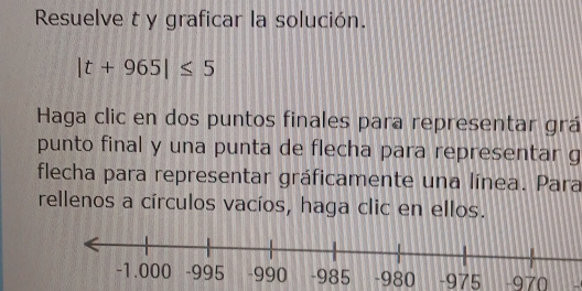 Resuelve t y graficar la solución.
|t+965|≤ 5
Haga clic en dos puntos finales para representar grá 
punto final y una punta de flecha para representar g 
flecha para representar gráficamente una línea. Para 
rellenos a círculos vacíos, haga clic en ellos.
-980 -975 -970