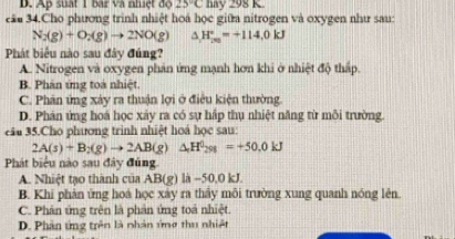 D. Ap suất 1 bar và nhiệt độ 25°C hay 298 K
cău 34.Cho phương trình nhiệt hoá học giữa nitrogen và oxygen như sau:
N_2(g)+O_2(g)to 2NO(g) ^ H_(20)°=+114.0kJ
Phát biểu nào sau đây đúng?
A. Nitrogen và oxygen phản ứng mạnh hơn khi ở nhiệt độ thấp.
B. Phân ứng toà nhiệt.
C. Phân ứng xảy ra thuận lợi ở điều kiện thường.
D. Phân ứng hoá học xảy ra có sự hấp thụ nhiệt năng từ mỗi trường.
câu 35.Cho phương trình nhiệt hoá học sau:
2A(s)+B_2(g)to 2AB(g)△ H^0_298=+50.0kJ
Phát biểu nào sau đây đủng
A. Nhiệt tạo thành của AB(g) là -50, 0 kJ.
B. Khi phản ứng hoá học xảy ra thấy môi trường xung quanh nóng lên.
C. Phản ứng trên là phản ứng toả nhiệt.
D. Phân ứng trên là nhân ứng thu nhiệt