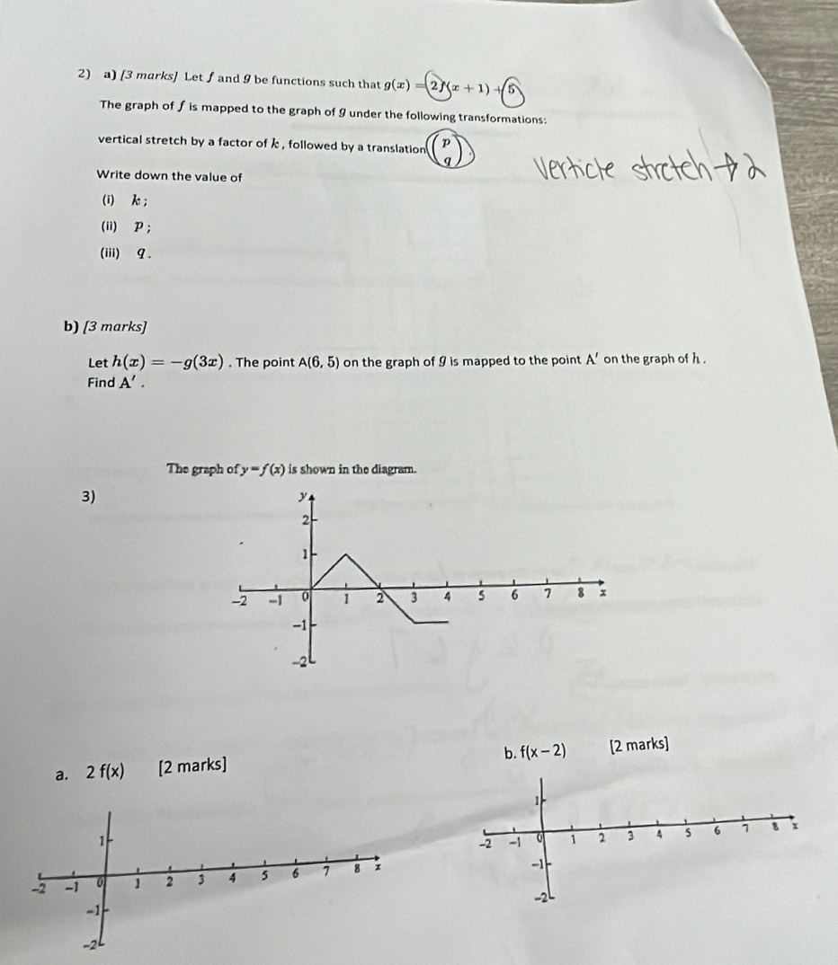 Let ∫and 9 be functions such that g(x)=2f(x+1)+5
The graph of fis mapped to the graph of 9 under the following transformations: 
vertical stretch by a factor of k , followed by a translation beginpmatrix p qendpmatrix
Write down the value of 
(i) k; 
(ii) P; 
(iii) 9. 
b) [3 marks] 
Let h(x)=-g(3x). The point A(6,5) on the graph of 9 is mapped to the point A' on the graph of h. 
Find A'. 
The graph of y=f(x) is shown in the diagram. 
3) 
b. f(x-2)
a. 2f(x) [2 marks] [2 marks]

-2 -1 0 1 2 3 4 s 6 1 8 x
-1
-2