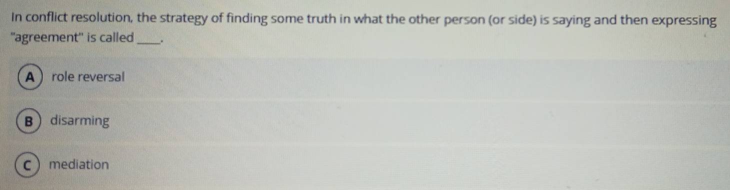 In conflict resolution, the strategy of finding some truth in what the other person (or side) is saying and then expressing
'agreement' is called_
A  role reversal
Bdisarming
Cmediation