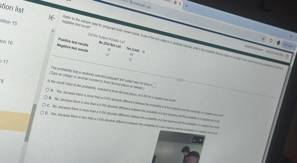 18557&centerwin=yes
stion list negative test result?
stion 15
Did the Subject Actually Lie?
ion 16
Positive test results No (Did Not Lie)
efer to the sample data for polygraph tests shown below. If one of the test subjects is randomly selected, what is the probability that the subject is not lying? is the result close to the prohabilty of 0 450 t
`d cas 
Jacob McWhorter 10/05/24 4:04 ?N
Negative test results 37 12
16 Yes (Lied) □ 44
17
The probability that a randomly selected polygraph test subject was not lying is
(Type an integer or decimal rounded to three decimal places as needed .) □ 
8
Is the result close to the probability, rounded to three decimal places, of 0.450 for a negative test result?
A. Yes, because there is more than a 0.050 absolute difference between the probability of a true response and the probability of a negative lest resul
B. No, because there is less than a 0.050 absolute difference between the probability of a true response and the probability of a negative lest resul
C. No, because there is more than a 0.050 absolute difference between the probability of a true response and the probability of a negative test resul
D. Yes, because there is less than a 0.050 absolute difference between the probability of a true response and the probability of a negative lest result