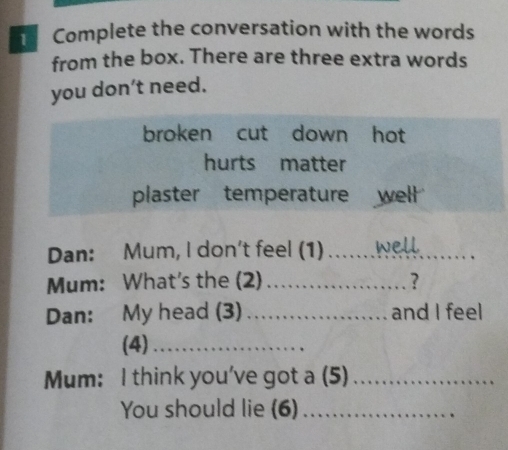 Complete the conversation with the words 
from the box. There are three extra words 
you don’t need. 
broken cut down hot 
hurts matter 
plaster temperature well 
Dan: Mum, I don't feel (1) _well 
Mum: What's the (2) _? 
Dan: My head (3) _and I feel 
(4)_ 
Mum: I think you've got a (5)_ 
You should lie (6)_