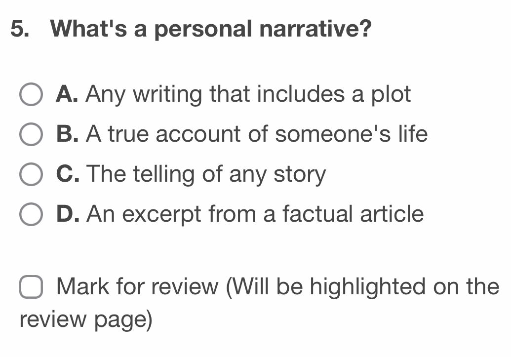 What's a personal narrative?
A. Any writing that includes a plot
B. A true account of someone's life
C. The telling of any story
D. An excerpt from a factual article
Mark for review (Will be highlighted on the
review page)