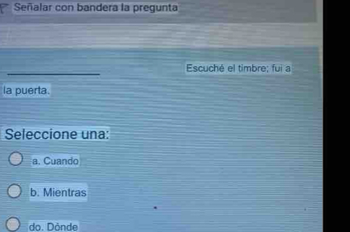 Señalar con bandera la pregunta
_
Escuché el timbre; fui a
la puerta.
Seleccione una:
a. Cuando
b. Mientras
do. Dönde