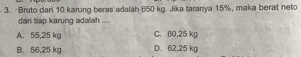 Bruto dari 10 karung beras adalah 650 kg. Jika taranya 15%, maka berat neto
dari tiap karung adalah ....
A. 55,25 kg C. 60,25 kg
B. 56,25 kg D. 62,25 kg