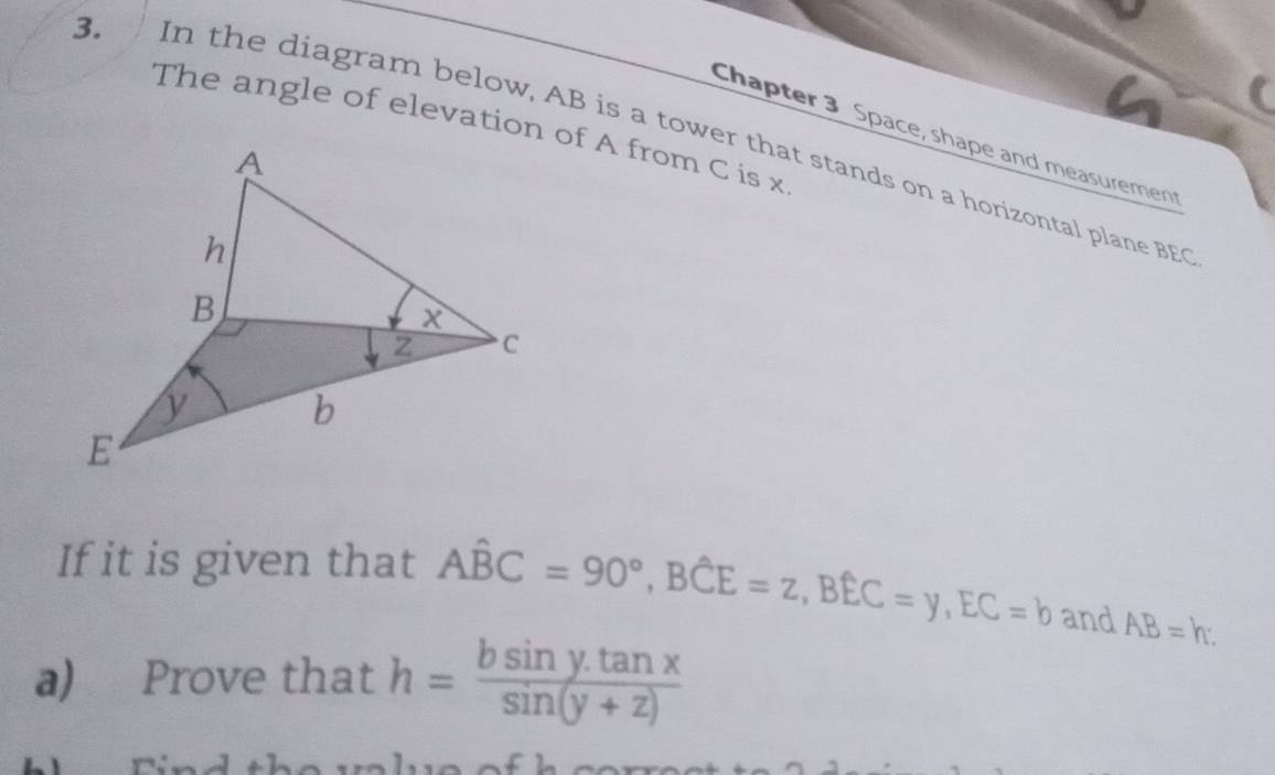 The angle of elevation of A from C is x
Chapter 3 Space, shape and measuremen
3. In the diagram below, AB is a tower that stands on a horizontal plane BEC
If it is given that Ahat BC=90°, Bhat CE=z, Bhat EC=y, EC=b and AB=b
a) Prove that h= (bsin y.tan x)/sin (y+z) 