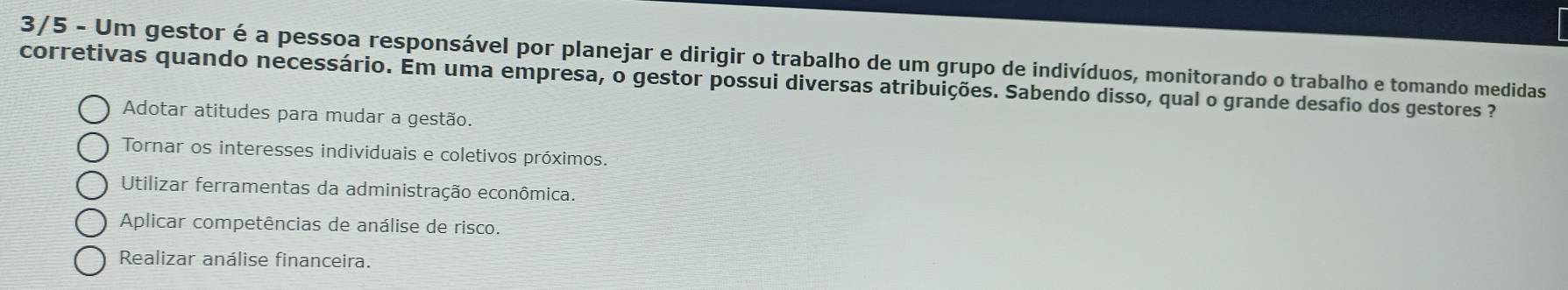 3/5 - Um gestor é a pessoa responsável por planejar e dirigir o trabalho de um grupo de indivíduos, monitorando o trabalho e tomando medidas
corretivas quando necessário. Em uma empresa, o gestor possui diversas atribuições. Sabendo disso, qual o grande desafio dos gestores
Adotar atitudes para mudar a gestão.
Tornar os interesses individuais e coletivos próximos.
Utilizar ferramentas da administração econômica.
Aplicar competências de análise de risco.
Realizar análise financeira.