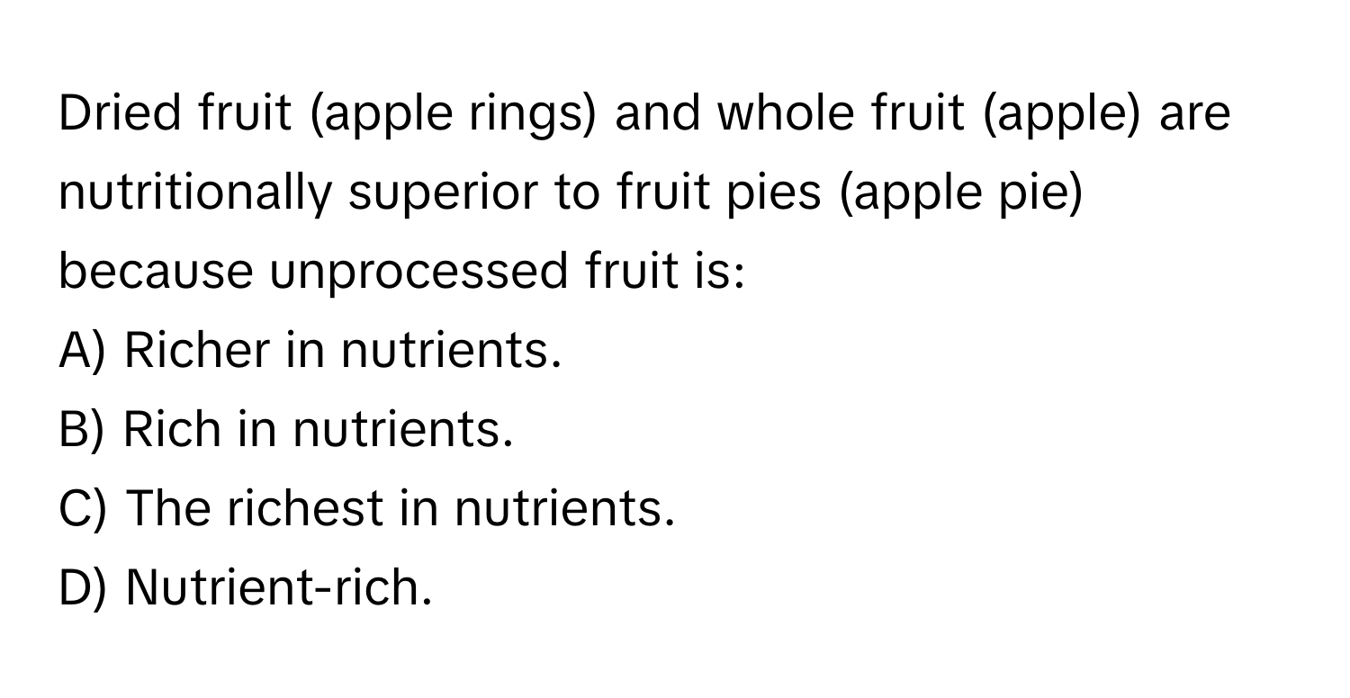 Dried fruit (apple rings) and whole fruit (apple) are nutritionally superior to fruit pies (apple pie) because unprocessed fruit is:

A) Richer in nutrients.
B) Rich in nutrients.
C) The richest in nutrients.
D) Nutrient-rich.