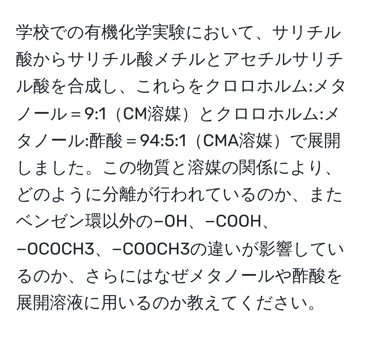 学校での有機化学実験において、サリチル酸からサリチル酸メチルとアセチルサリチル酸を合成し、これらをクロロホルム:メタノール＝9:1CM溶媒とクロロホルム:メタノール:酢酸＝94:5:1CMA溶媒で展開しました。この物質と溶媒の関係により、どのように分離が行われているのか、またベンゼン環以外の−OH、−COOH、−OCOCH3、−COOCH3の違いが影響しているのか、さらにはなぜメタノールや酢酸を展開溶液に用いるのか教えてください。