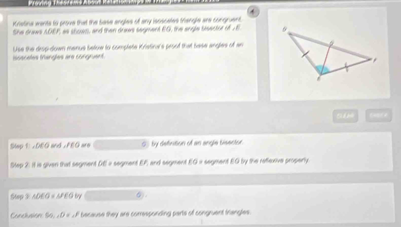 Kristina wants to prove that the base angles of any isosceles triangle are congruent. 
She draws ADEP, as shown, and then draws segment EG, the angle bisector of JE
Use the drop-down menus below to complete Kristina's proof that base angles of an 
isosceles (nangles are congruent. 
5 
Slep 1: ∠DEG and ∠FEG aro 5 by definition of an angle bisector. 
Step 21 it is given that segment DE a segment EP, and segment EG= segment EQ by the reffexive properly. 
Step 2 △ DEO≌ △ FEG by 6
Conclusion So ∠ D = _  F because they are corresponding parte of congruent triangles.