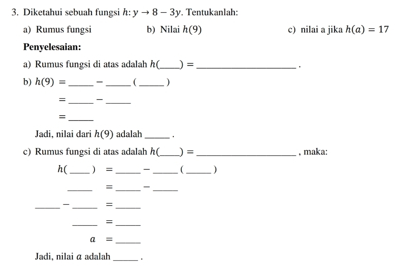 Diketahui sebuah fungsi h:yto 8-3y. Tentukanlah: 
a) Rumus fungsi b) Nilai h(9) c) nilai a jika h(a)=17
Penyelesaian: 
a) Rumus fungsi di atas adalah h(_  ) =_ 
· 
b) h(9)= __  _) 
= __ 
_= 
Jadi, nilai dari h(9) adalah_ 
c) Rumus fungsi di atas adalah h(_  ) =_  , maka: 
h( _ = __ ( _) 
_= __ 
__ =_ 
__= 
_ a=
Jadi, nilai α adalah _·