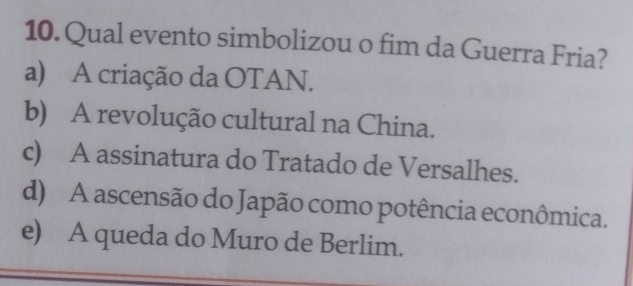 Qual evento simbolizou o fim da Guerra Fria?
a) A criação da OTAN.
b) A revolução cultural na China.
c) A assinatura do Tratado de Versalhes.
d) A ascensão do Japão como potência econômica.
e) A queda do Muro de Berlim.