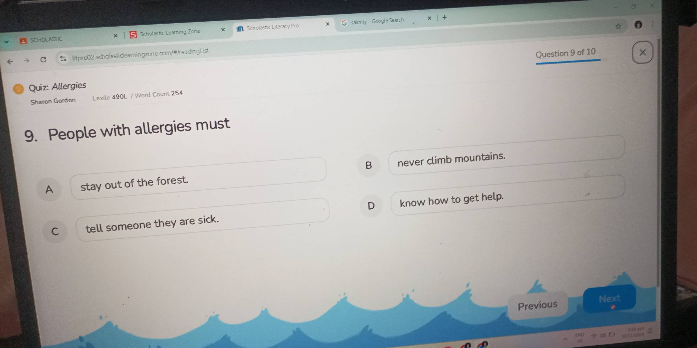 SCHOLASTIC Scholastic Learning Zone Scholastic Literacy Pro salinity - Google Search
litpro02.scholastidlearingzone.com/#/readingList
Question 9 of 10
Quiz: Allergies
Sharon Gordon Lexile 490L / Word Count 254
9. People with allergies must
A stay out of the forest. B never climb mountains.
D
C tell someone they are sick. know how to get help.
Previous
Next