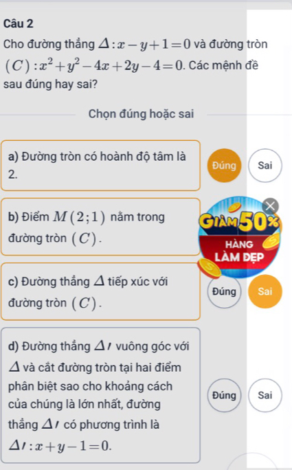 Cho đường thẳng △ :x-y+1=0 và đường tròn
(C):x^2+y^2-4x+2y-4=0. Các mệnh đề 
sau đúng hay sai? 
Chọn đúng hoặc sai 
a) Đường tròn có hoành độ tâm là 
Đúng Sai 
2. 
b) Điểm M(2;1) nằm trong GIAM50 
đường tròn (C). hàng 
làm đẹp 
c) Đường thẳng △ tiếp xúc với Đúng Sai 
đường tròn (C). 
d) Đường thắng △ I vuông góc với 
^ và cắt đường tròn tại hai điểm 
phân biệt sao cho khoảng cách 
của chúng là lớn nhất, đường Đúng Sai 
thẳng △ / có phương trình là
△ l:x+y-1=0.