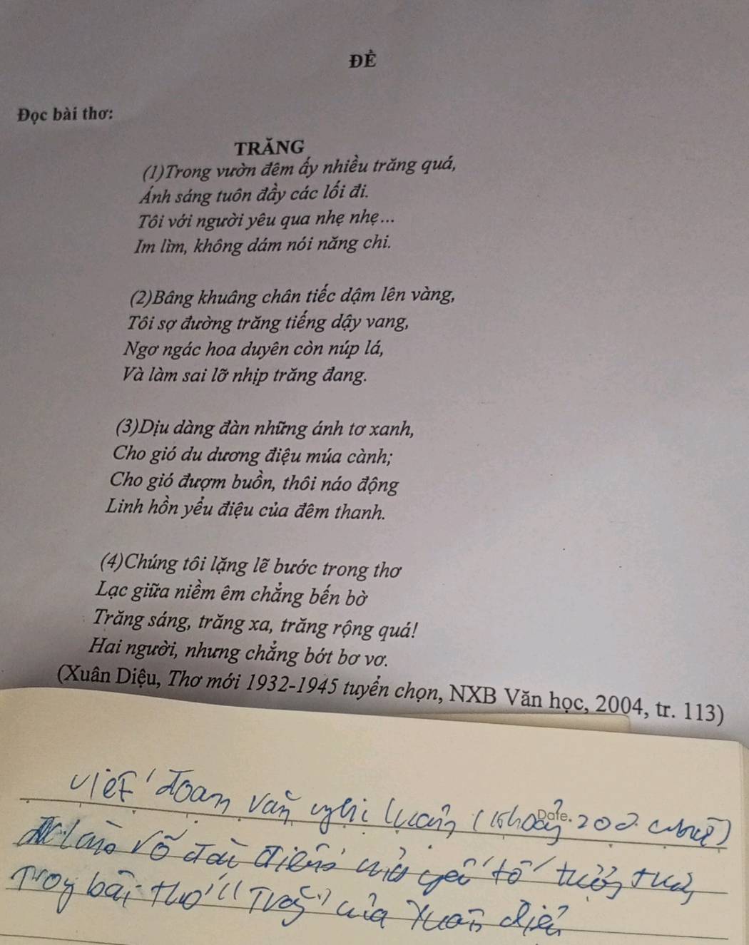 ĐÉ 
Đọc bài thơ: 
TRăNG 
(1)Trong vườn đêm ấy nhiều trăng quá, 
Ảnh sáng tuôn đầy các lối đi. 
Tôi với người yêu qua nhẹ nhẹ ... 
Im lìm, không dám nói năng chi. 
(2)Bâng khuâng chân tiếc dậm lên vàng, 
Tôi sợ đường trăng tiếng dậy vang, 
Ngơ ngác hoa duyên còn núp lá, 
Và làm sai lỡ nhịp trăng đang. 
(3)Dịu dàng đàn những ánh tơ xanh, 
Cho gió du dương điệu múa cành; 
Cho gió đượm buồn, thôi náo động 
Linh hồn yều điệu của đêm thanh. 
(4)Chúng tôi lặng lẽ bước trong thơ 
Lạc giữa niềm êm chẳng bến bờ 
Trăng sáng, trăng xa, trăng rộng quá! 
Hai người, nhưng chắng bớt bơ vơ. 
(Xuân Diệu, Thơ mới 1932-1945 tuyển chọn, NXB Văn học, 2004, tr. 113)