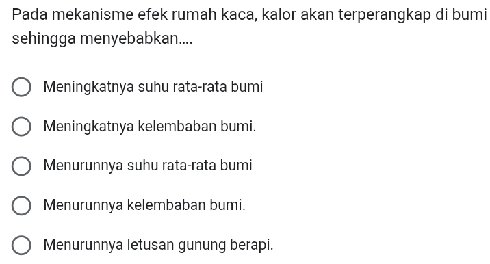 Pada mekanisme efek rumah kaca, kalor akan terperangkap di bumi
sehingga menyebabkan....
Meningkatnya suhu rata-rata bumi
Meningkatnya kelembaban bumi.
Menurunnya suhu rata-rata bumi
Menurunnya kelembaban bumi.
Menurunnya letusan gunung berapi.