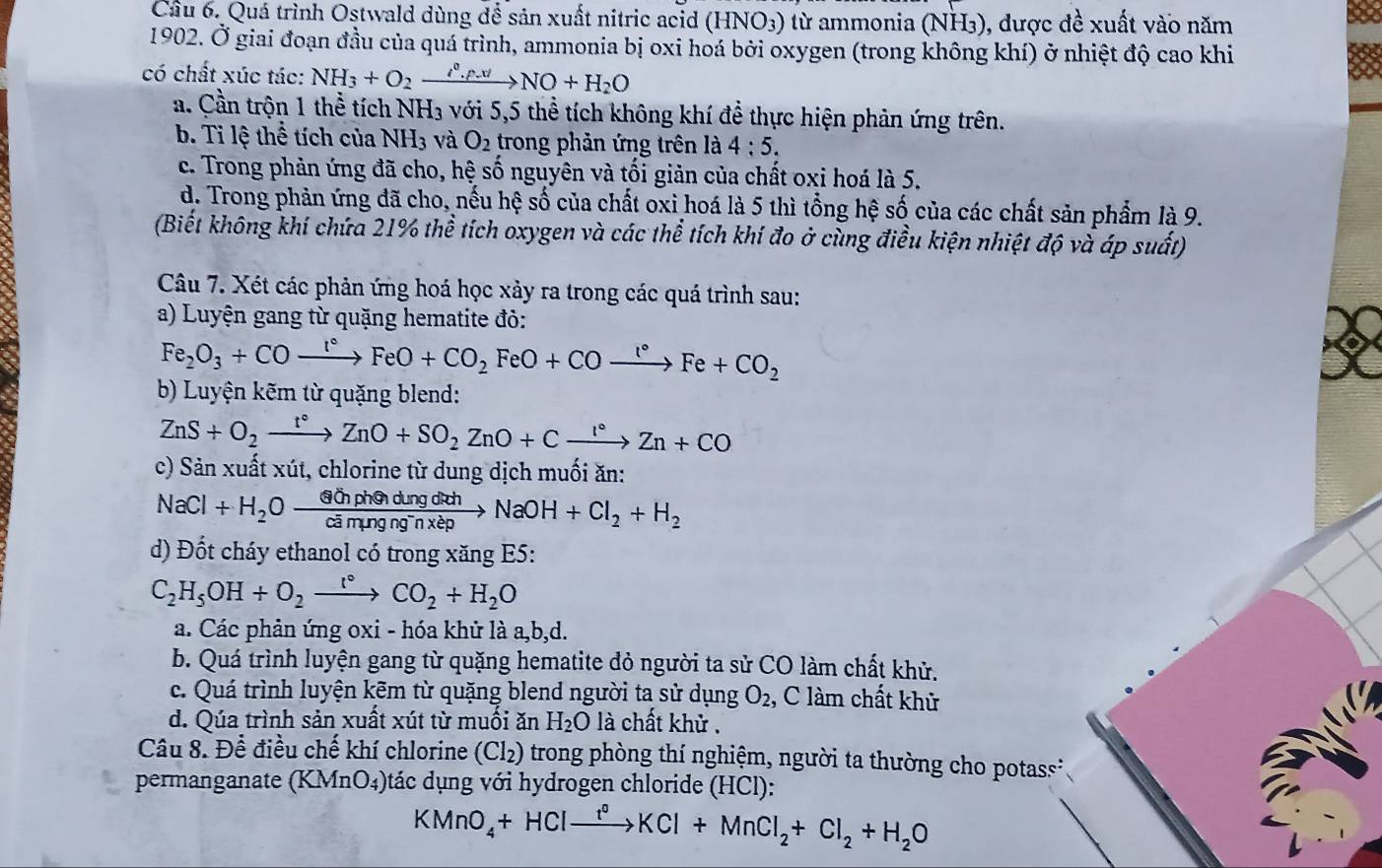 Quá trình Ostwald dùng để sản xuất nitric acid (HNO3) từ ammonia (NH3), được đề xuất vào năm
1902. Ở giai đoạn đầu của quá trình, ammonia bị oxi hoá bởi oxygen (trong không khí) ở nhiệt độ cao khi
có chất xúc tác: NH_3+O_2xrightarrow i^0.f.tlNO+H_2O
a. Cần trộn 1 thể tích NH₃ với 5,5 thể tích không khí để thực hiện phản ứng trên.
b. Ti lệ thể tích của NH_3 và O_2 trong phản ứng trên là 4:5.
c. Trong phản ứng đã cho, hệ số nguyên và tối giản của chất oxi hoá là 5.
d. Trong phản ứng đã cho, nếu hệ số của chất oxi hoá là 5 thì tổng hệ số của các chất sản phẩm là 9.
(Biết không khí chứa 21% thể tích oxygen và các thể tích khí đo ở cùng điều kiện nhiệt độ và áp suất)
Câu 7. Xét các phản ứng hoá học xảy ra trong các quá trình sau:
a) Luyện gang từ quặng hematite đỏ:
Fe_2O_3+COxrightarrow l°FeO+CO_2FeO+CO_2
b) Luyện kẽm từ quặng blend:
ZnS+O_2xrightarrow t°ZnO+SO_2ZnO+Cxrightarrow l°Zn+CO
c) Sản xuất xút, chlorine từ dung dịch muối ăn:
NaCl+H_2Oxrightarrow GinphendingdithNaOH+Cl_2+H_2
d) Đốt cháy ethanol có trong xăng E5:
C_2H_5OH+O_2xrightarrow r°CO_2+H_2O
a. Các phản ứng oxi - hóa khử là a,b,d.
b. Quá trình luyện gang từ quặng hematite đỏ người ta sử CO làm chất khử.
c. Quá trình luyện kẽm từ quặng blend người ta sử dụng O_2 , C làm chất khử
d. Qúa trình sản xuất xút từ muối ăn H_2O là chất khử .
Câu 8. Để điều chế khí chlorine (Cl_2) O trong phòng thí nghiệm, người ta thường cho potas 
permanganate (KMnO₄)tác dụng với hydrogen chloride (HCl):
KMnO_4+HClxrightarrow f°KCl+MnCl_2+Cl_2+H_2O