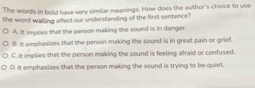 The words in bold have very similar meanings. How does the author's choice to use
the word wailing affect our understanding of the first sentence?
A. It implies that the person making the sound is in danger.
B. It emphasizes that the person making the sound is in great pain or grief.
C. It implies that the person making the sound is feeling afraid or confused.
D. It emphasizes that the person making the sound is trying to be quiet.