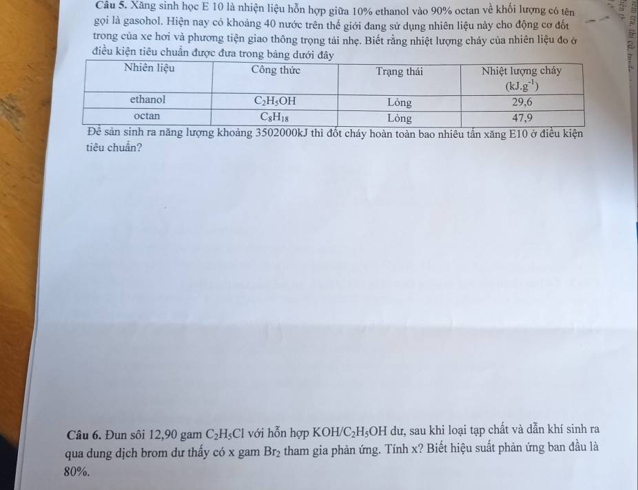 Xăng sinh học E 10 là nhiện liệu hỗn hợp giữa 10% ethanol vào 90% octan về khối lượng có tên
gọi là gasohol. Hiện nay có khoảng 40 nước trên thế giới đang sử dụng nhiên liệu này cho động cơ đốt
5
trong của xe hơi và phương tiện giao thông trọng tải nhẹ. Biết rằng nhiệt lượng cháy của nhiên liệu đo ở -
điều kiện tiêu chuẩn được đưa trong bảng dưới đây
khoảng 3502000kJ thì đốt cháy hoàn toàn bao nhiêu tấn xăng E10 ở điều kiện
tiêu chuẩn?
Câu 6. Đun sôi 12,90 gam C_2H_5Cl với hỗn hợp KOH/C_2H_5OH dư, sau khi loại tạp chất và dẫn khí sinh ra
qua dung dịch brom dư thấy có x gam Br_2 tham gia phản ứng. Tính x? Biết hiệu suất phản ứng ban đầu là
80%.