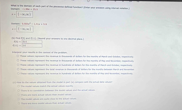 What is the domain of each part of the piecewise-defined function? (Enter your answers using interval notation.)
Domain: -1.99x+25.5
x=(-∈fty ,∈fty )
Domain: 0.503x^2-1.41x+5.9
x=(-∈fty ,∈fty )
(b) Find f(5) and f(11) (Round your answers to one decimal place.)
f(5)=15.6 △ ABC
f(11)=36 □ 
Interpret your results in the context of the problem.
These values represent the revenue in thousands of dollars for the months of March and October; respectively.
These values represent the revenue in thousands of dollars for the months of May and November, respectively.
These values represent the revenue in hundreds of dollars for the months of March and October, respectively.
These values represent the total revenue in thousands of dollars for the months between March and November.
These values represent the revenue in hundireds of dollars for the months of May and November, respectively.
(c) How do the values obtained from the modell in part (a) compare with the actual data values?
The model values match the actual values exactly.
There is no correlation between the model values and the actual values.
There are more actual values than model values.
The model values are quite close to the actual values.
There are more model vaues than actual values.