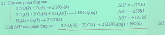 Cho các phản ứng sau:
2NO(k)+O_2(k)to 2NO_2(k)
△ H°=-173kJ
2N_2(k)+5O_2(k)+2H_2O(l)to 4HNO_3(aq) △ H°=-255kJ
N_2(k)+O_2(k)to 2NO(k)
△ H°=+181kJ
Tinh △ H° của phản ứng sau 3NO_2(k)+H_2O(l)to 2HNO_3(aq)+NO(k) △ H