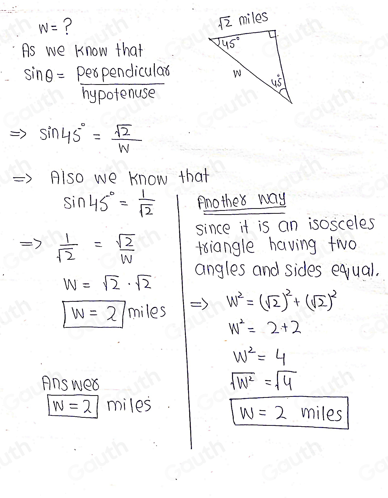 W= ? 
As we know that
sin θ =  perpendicular/hypotenuse 
sin 45°= sqrt(2)/W 
Also we know that
sin 45°= 1/sqrt(2) 
Anothe way 
since it is an isosceles
 1/sqrt(2) = sqrt(2)/w 
triangle having two 
angles and sides equal.
W=sqrt(2)· sqrt(2)
w=2 miles
w^2=(sqrt(2))^2+(sqrt(2))^2
w^2=2+2
w^2=4
Answed sqrt(W^2)=sqrt(4)
w=2 miles
w=2 miles