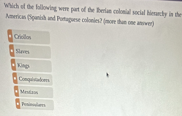 Which of the following were part of the Iberian colonial social hierarchy in the
Americas (Spanish and Portuguese colonies? (more than one answer)
Criollos
Slaves
Kings
Conquistadores
Mestizos
Peninsulares