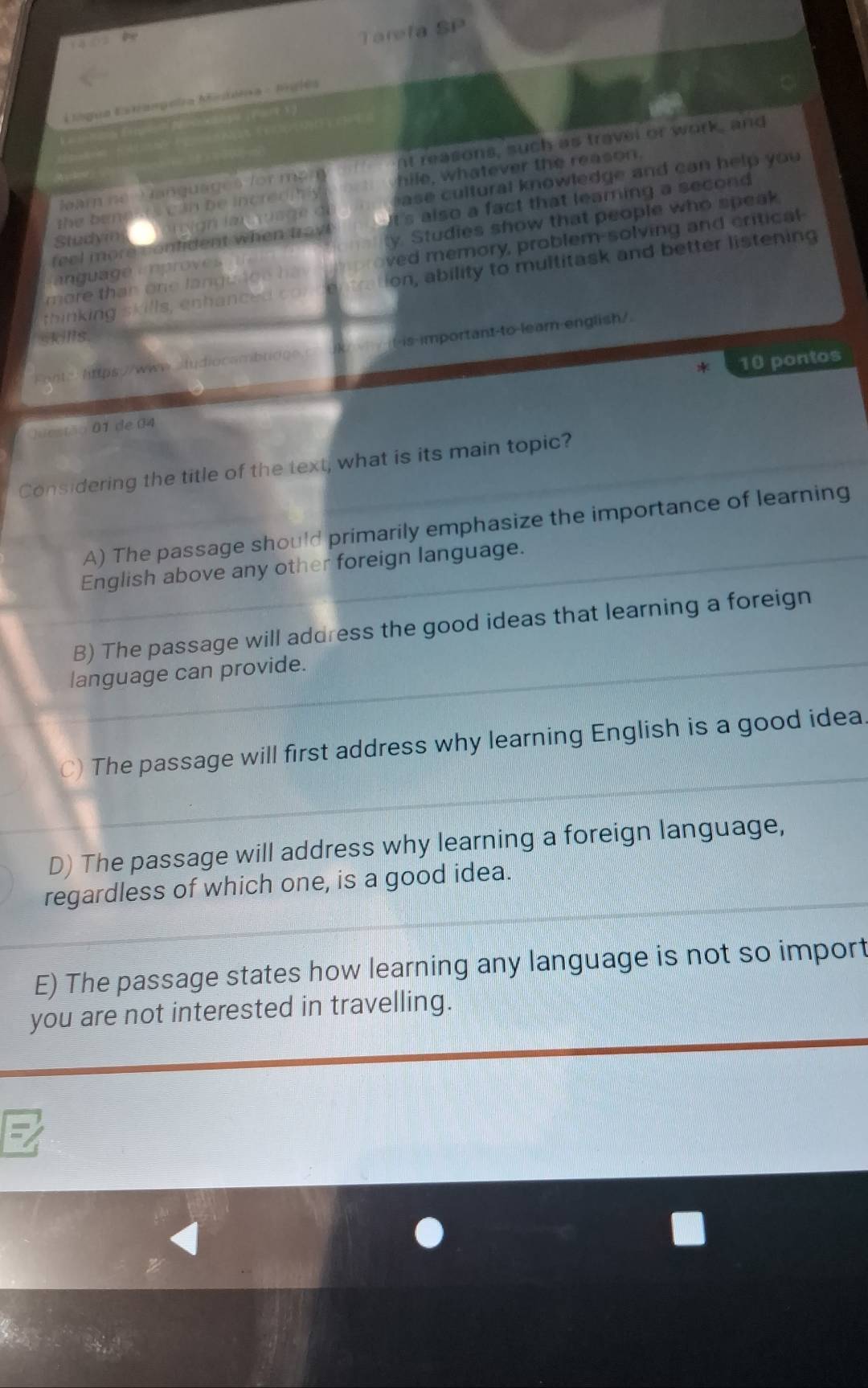 Tareta SP
L lngua Estrangeia Midéra - lnglés
ar ne Hanquages for me nt reasons, such as travel or work, and
hile, whatever the reason.
the benests can be increditly a se cultural knowledge and can help you 
feel more contident when tray t's also a fact that leaming a second 
ang ua é em provs y. Studies show that people who speak
Studym
m ore th an on e la n g u a g e h a ved memory, problem-solving and critical
thinking skills, en h a nce c ion, ability to multitask and better listening
skills
Fente: https:/www.ludiocambridge -is-important-to-leam-english/
* 10 pontos
)uestão 01 de 04
Considering the title of the text, what is its main topic?
A) The passage should primarily emphasize the importance of learning
English above any other foreign language.
B) The passage will address the good ideas that learning a foreign
language can provide.
) The passage will first address why learning English is a good idea.
D) The passage will address why learning a foreign language,
regardless of which one, is a good idea.
E) The passage states how learning any language is not so import
you are not interested in travelling.