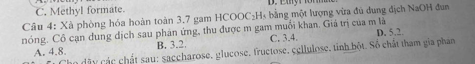 C. Methyl formate.
Câu 4: Xà phòng hóa hoàn toàn 3.7 gam HCOOC₂H₃ bằng một lượng vừa đủ dung dịch NaOH đun
nóng. Cô cạn dung dịch sau phản ứng, thu được m gam muối khan. Giá trị của m là
C. 3.4.
A. 4.8. B. 3.2. D. 5.2.
họ dãy các chất sau: saccharose. glucose. fructose. cellulose, tinh bột. Số chất tham gia phán