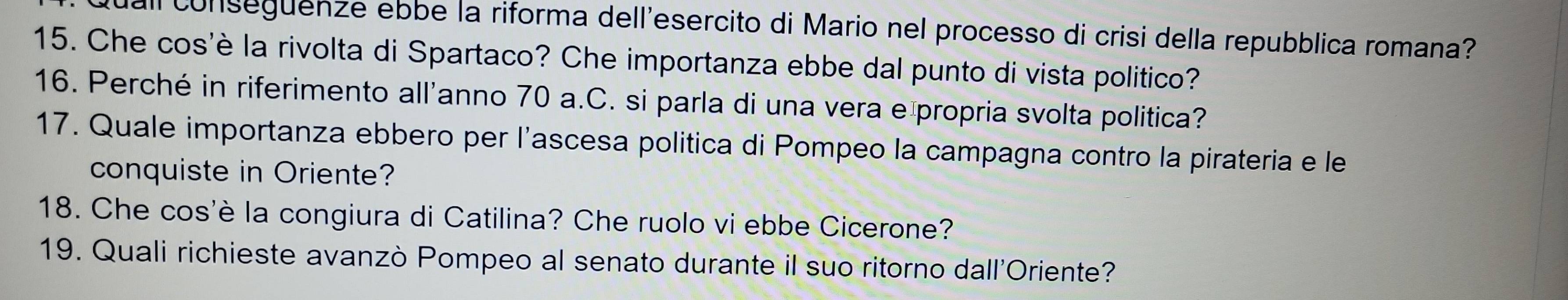 a conseguenze ebbe la riforma dell'esercito di Mario nel processo di crisi della repubblica romana? 
15. Che cos'è la rivolta di Spartaco? Che importanza ebbe dal punto di vista politico? 
16. Perché in riferimento all'anno 70 a.C. si parla di una vera e propria svolta politica? 
17. Quale importanza ebbero per l'ascesa politica di Pompeo la campagna contro la pirateria e le 
conquiste in Oriente? 
18. Che cos'è la congiura di Catilina? Che ruolo vi ebbe Cicerone? 
19. Quali richieste avanzò Pompeo al senato durante il suo ritorno dall'Oriente?