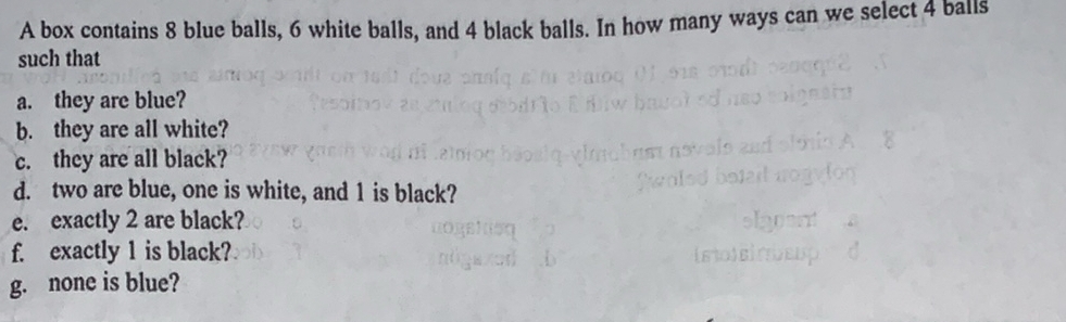 A box contains 8 blue balls, 6 white balls, and 4 black balls. In how many ways can we select 4 balls 
such that 
a. they are blue? 
b. they are all white? 
c. they are all black? 
d. two are blue, one is white, and 1 is black? 
e. exactly 2 are black? 
f. exactly 1 is black? 
g. none is blue?