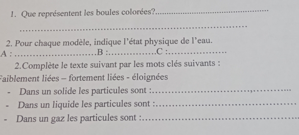 Que représentent les boules colorées? 
_ 
_ 
2. Pour chaque modèle, indique l’état physique de l’eau. 
A : _B :_ C :_ 
2.Complète le texte suivant par les mots clés suivants : 
Faiblement liées - fortement liées - éloignées 
- Dans un solide les particules sont :_ 
- Dans un liquide les particules sont :_ 
- Dans un gaz les particules sont :_