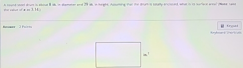 A round steel drum is about 8 in, in diameter and 29 im, in height. Assuming that the drum is totally enclosed, what is its surface area? (Note: take 
the value of π =3.14.1
Answer 2 Points Keypad 
Keyboard Shortcuts