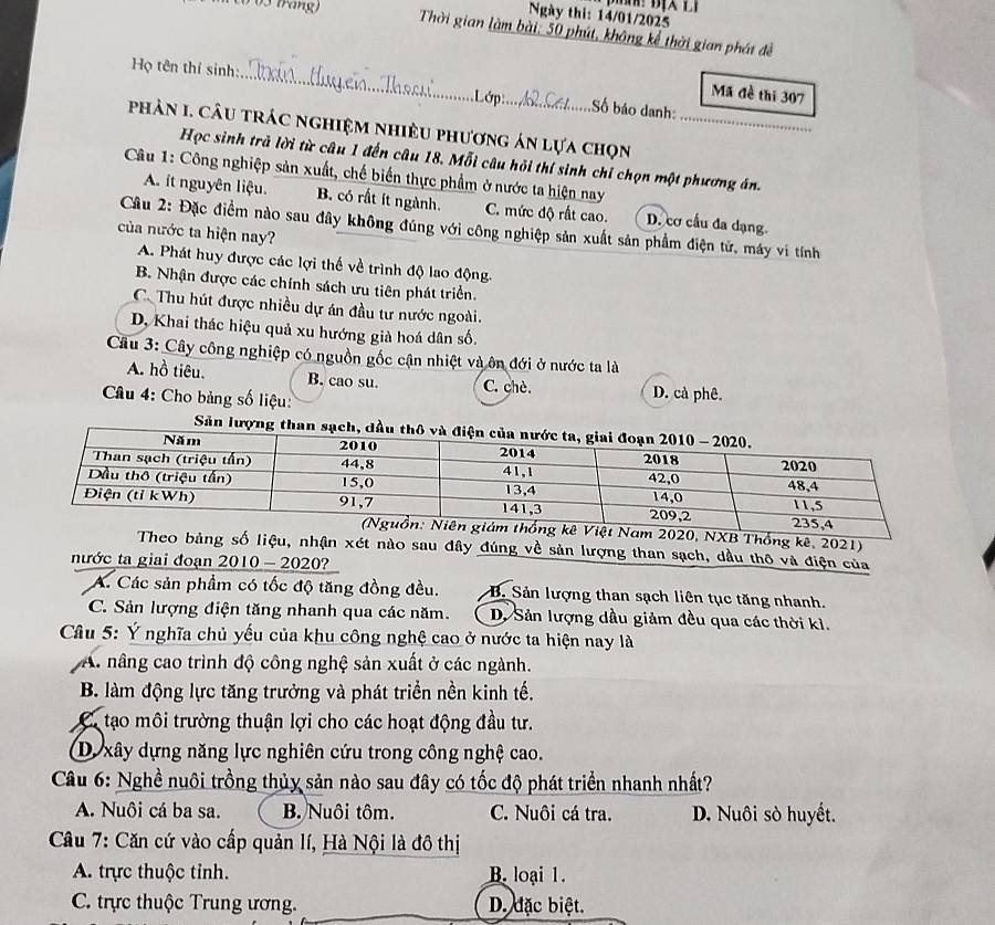 Ngày thi: 14/01/2025
( 03 fráng) Thời gian làm bài: 50 phút, không kể thời gian phát đề
Họ tên thí sinh:_  Lớp: Số báo danh:
Mã đề thí 307
phản I. câu trác nghiệm nhiều phương án lựa chọn_
Học sinh trả lời từ câu 1 đến câu 18. Mỗi câu hỏi thí sinh chỉ chọn một phương án.
Câu 1: Công nghiệp sản xuất, chế biến thực phẩm ở nước ta hiện nay
A. ít nguyên liệu. B. có rất ít ngành. C. mức độ rất cao. D. cơ cầu đa dạng.
Cầu 2: Đặc điểm nào sau đây không đúng với công nghiệp sản xuất sản phẩm điện tử, máy vi tính
của nước ta hiện nay?
A. Phát huy được các lợi thế về trình độ lao động.
B. Nhận được các chính sách ưu tiên phát triển.
C. Thu hút được nhiều dự án đầu tư nước ngoài.
D, Khai thác hiệu quả xu hướng già hoá dân số.
Cầu 3: Cây công nghiệp có nguồn gốc cận nhiệt và ôn đới ở nước ta là
A. hồ tiêu. B. cao su. C. chè. D. cả phê
Câu 4: Cho bảng số liệu:
Sả
am 2020, NXB Thống kê, 2021)
Theo bảng số liệu, nhận xét nào sau đây đúng về sản lượng than sạch, dầu thô và điện của
nước ta giai đoạn 2010 - 2020?
A. Các sản phẩm có tốc độ tăng đồng đều.  B. Sản lượng than sạch liên tục tăng nhanh.
C. Sản lượng điện tăng nhanh qua các năm. D. Sản lượng dầu giảm đều qua các thời kì.
Câu 5: Ý nghĩa chủ yếu của khu công nghệ cao ở nước ta hiện nay là
A. nâng cao trình độ công nghệ sản xuất ở các ngành.
B. làm động lực tăng trưởng và phát triển nền kinh tế.
C tạo môi trường thuận lợi cho các hoạt động đầu tư.
Dự xây dựng năng lực nghiên cứu trong công nghệ cao.
Câu 6: Nghề nuôi trồng thủy sản nào sau đây có tốc độ phát triển nhanh nhất?
A. Nuôi cá ba sa. B. Nuôi tôm. C. Nuôi cá tra. D. Nuôi sò huyết.
Câu 7: Căn cứ vào cấp quản lí, Hà Nội là đô thị
A. trực thuộc tỉnh. B. loại 1.
C. trực thuộc Trung ương. D. đặc biệt.